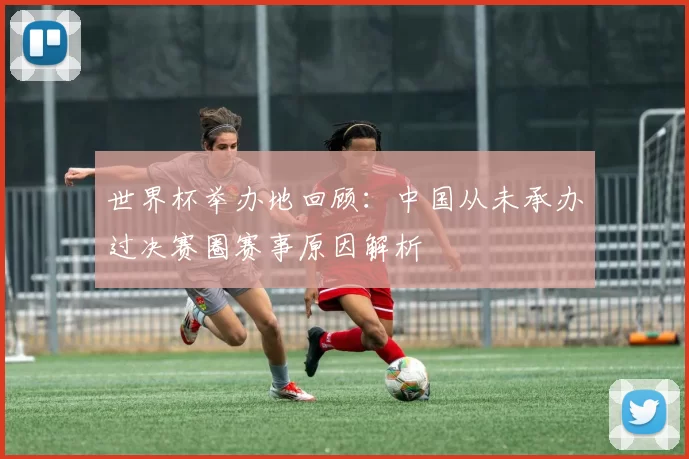 世界杯举办地回顾:中国从未承办过决赛圈赛事原因解析