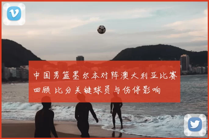 中国男篮墨尔本对阵澳大利亚比赛回顾 比分关键球员与伤停影响