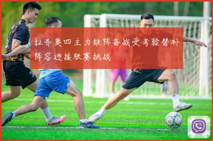拉齐奥四主力缺阵备战受考验替补阵容迎接联赛挑战