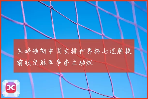 朱婷领衔中国女排世界杯七连胜提前锁定冠军争夺主动权