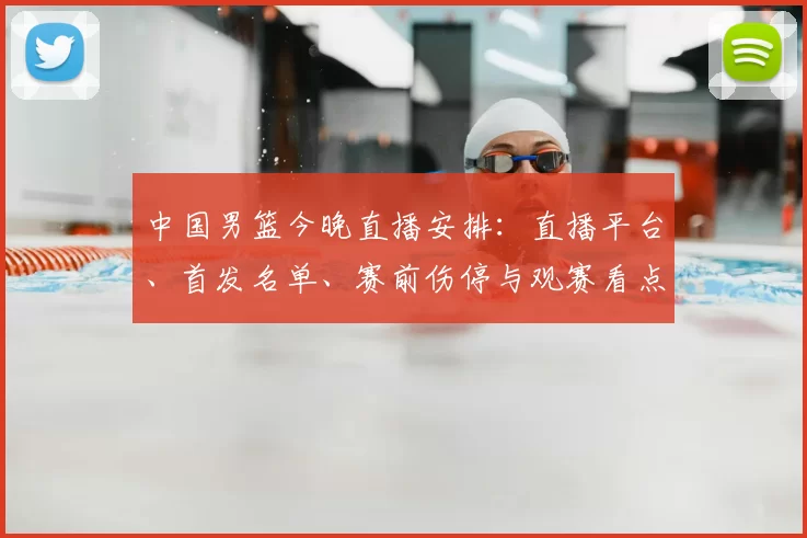 中国男篮今晚直播安排：直播平台、首发名单、赛前伤停与观赛看点