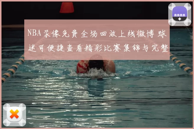 NBA录像免费全场回放上线微博 球迷可便捷查看精彩比赛集锦与完整赛况