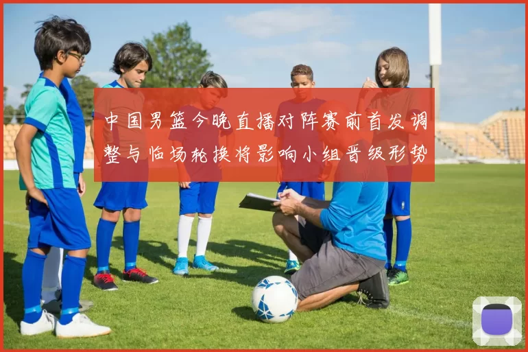 中国男篮今晚直播对阵赛前首发调整与临场轮换将影响小组晋级形势