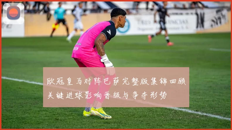 欧冠皇马对阵巴萨完整版集锦回顾关键进球影响晋级与争夺形势