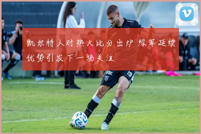 凯尔特人对热火比分出炉 绿军延续优势引发下一场关注