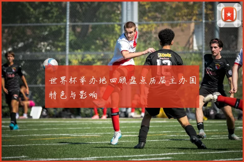 世界杯举办地回顾盘点历届主办国特色与影响