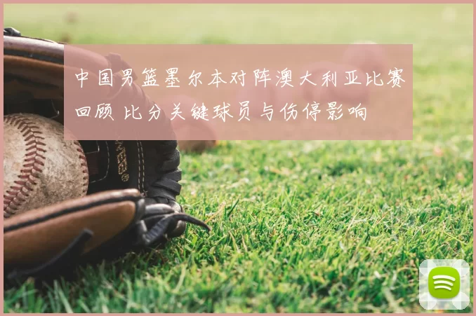 中国男篮墨尔本对阵澳大利亚比赛回顾 比分关键球员与伤停影响