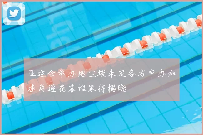 亚运会举办地尘埃未定各方申办加速角逐花落谁家待揭晓