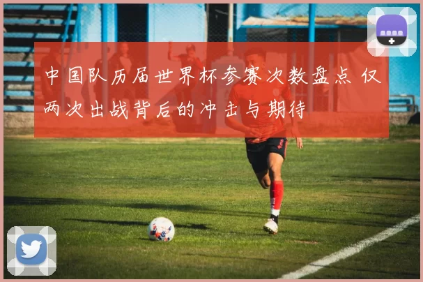 中国队历届世界杯参赛次数盘点 仅两次出战背后的冲击与期待