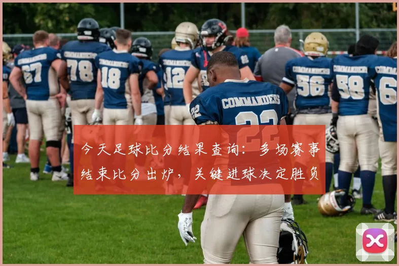 今天足球比分结果查询:多场赛事结束比分出炉,关键进球决定胜负走势