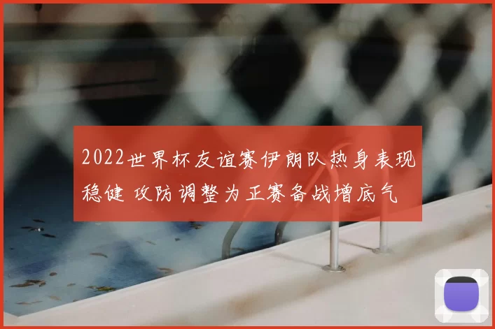 2022世界杯友谊赛伊朗队热身表现稳健 攻防调整为正赛备战增底气