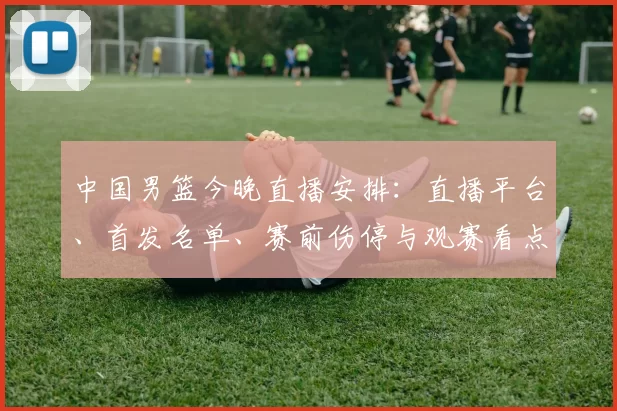 中国男篮今晚直播安排：直播平台、首发名单、赛前伤停与观赛看点