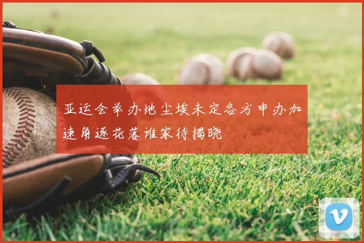 亚运会举办地尘埃未定各方申办加速角逐花落谁家待揭晓