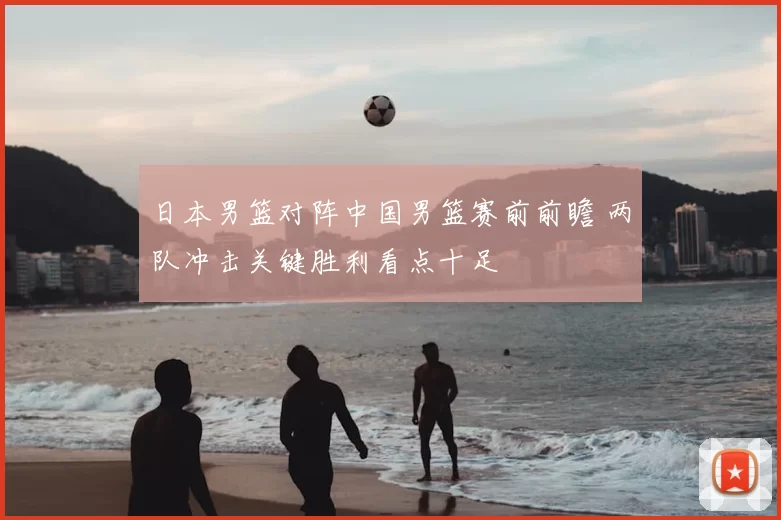 日本男篮对阵中国男篮赛前前瞻 两队冲击关键胜利看点十足