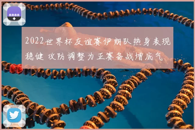 2022世界杯友谊赛伊朗队热身表现稳健 攻防调整为正赛备战增底气