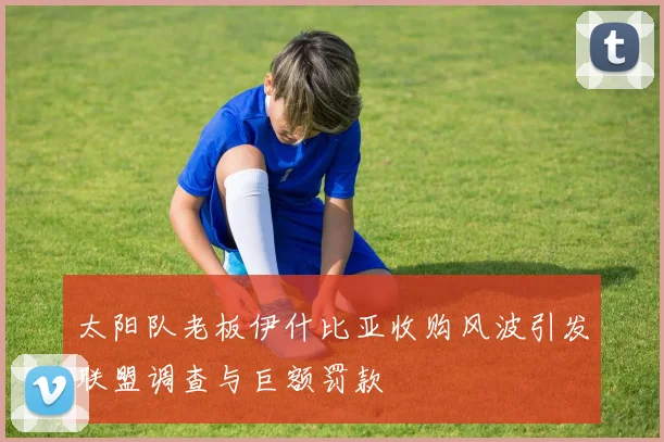 太阳队老板伊什比亚收购风波引发联盟调查与巨额罚款