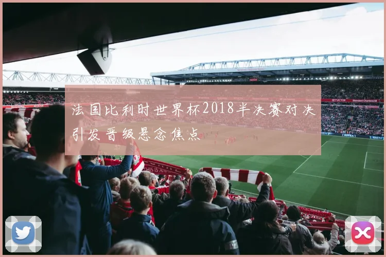 法国比利时世界杯2018半决赛对决引发晋级悬念焦点