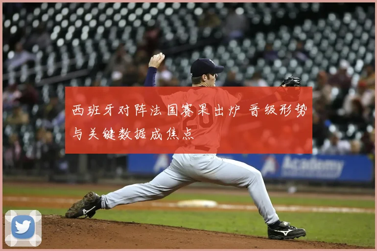 西班牙对阵法国赛果出炉 晋级形势与关键数据成焦点