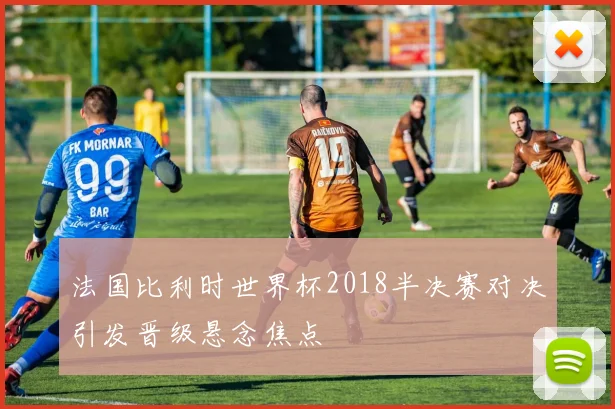 法国比利时世界杯2018半决赛对决引发晋级悬念焦点
